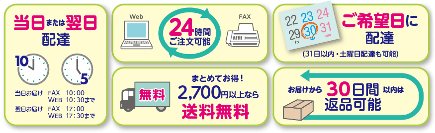 当日または翌日配達　当日お届け FAX 10:00 WEB 10:30まで　翌日お届け FAX 17:00 WEB 17:30まで 24時間後注文可能　まとめてお得！　2,700円以上なら送料無料　ご希望日に配達　（31日以内・土曜日配達も可能）　お届から30日間以内は返品可能